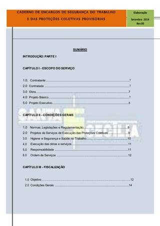 Página3
CADERNO DE ENCARGOS DE SEGURANÇA DO TRABALHO Elaboração
E DAS PROTEÇÕES COLETIVAS PROVISÓRIAS Setembro 2014
Rev.00
SUMÁRIO
INTRODUÇÃO:PARTE I
CAPÍTULO I - ESCOPO DO SERVIÇO
1.0. Contratante .......................................................................................................7
2.0 Contratada .........................................................................................................7
3.0 Obra..................................................................................................................7
4.0 Projeto Básico....................................................................................................7
5.0 Projeto Executivo...............................................................................................8
CAPÍTULO II - CONDIÇÕES GERAIS
1.0 Normas, Legislações e Regulamentação.......................................................8
2.0 Projetos de Serviços de Execução das Proteções Coletivas.........................9
3.0 Higiene e Segurança e Saúde no Trabalho...................................................10
4.0 Execução das obras e serviços .....................................................................11
5.0 Responsabilidade ..........................................................................................11
6.0 Ordem de Serviços ........................................................................................12
CAPÍTULO III - FISCALIZAÇÃO
1.0 Objetivo………………………………………………………………………...……12
2.0 Condições Gerais ...........................................................................................14
 