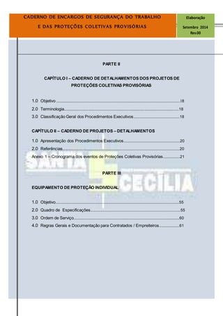 Página4
CADERNO DE ENCARGOS DE SEGURANÇA DO TRABALHO Elaboração
E DAS PROTEÇÕES COLETIVAS PROVISÓRIAS Setembro 2014
Rev.00
PARTE II
CAPÍTULO I – CADERNO DE DETALHAMENTOS DOS PROJETOS DE
PROTEÇÕES COLETIVAS PROVISÓRIAS
1.0 Objetivo ..............................................................................................................18
2.0 Terminologia.....................................................................................................18
3.0 Classificação Geral dos Procedimentos Executivos.........................................18
CAPÍTULO II – CADERNO DE PROJETOS – DETALHAMENTOS
1.0 Apresentação dos Procedimentos Executivos..................................................20
2.0 Referências........................................................................................................20
Anexo 1 – Cronograma dos eventos de Proteções Coletivas Provisórias...............21
PARTE III
EQUIPAMENTO DE PROTEÇÃO INDIVIDUAL
1.0 Objetivo..............................................................................................................55
2.0 Quadro de Especificações................................................................................55
3.0 Ordem de Serviço..............................................................................................60
4.0 Regras Gerais e Documentação para Contratados / Empreiteiros..................61
 