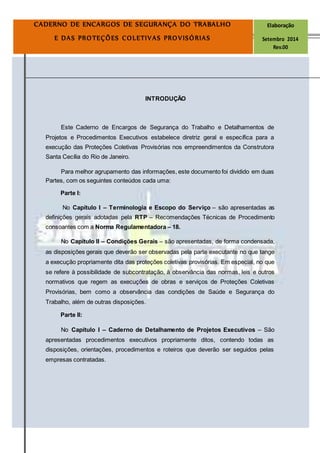 Página5
CADERNO DE ENCARGOS DE SEGURANÇA DO TRABALHO Elaboração
E DAS PROTEÇÕES COLETIVAS PROVISÓRIAS Setembro 2014
Rev.00
INTRODUÇÃO
Este Caderno de Encargos de Segurança do Trabalho e Detalhamentos de
Projetos e Procedimentos Executivos estabelece diretriz geral e específica para a
execução das Proteções Coletivas Provisórias nos empreendimentos da Construtora
Santa Cecília do Rio de Janeiro.
Para melhor agrupamento das informações, este documento foi dividido em duas
Partes, com os seguintes conteúdos cada uma:
Parte I:
No Capítulo I – Terminologia e Escopo do Serviço – são apresentadas as
definições gerais adotadas pela RTP – Recomendações Técnicas de Procedimento
consoantes com a Norma Regulamentadora – 18.
No Capítulo II – Condições Gerais – são apresentadas, de forma condensada,
as disposições gerais que deverão ser observadas pela parte executante no que tange
a execução propriamente dita das proteções coletivas provisórias. Em especial, no que
se refere à possibilidade de subcontratação, à observância das normas, leis e outros
normativos que regem as execuções de obras e serviços de Proteções Coletivas
Provisórias, bem como a observância das condições de Saúde e Segurança do
Trabalho, além de outras disposições.
Parte II:
No Capítulo I – Caderno de Detalhamento de Projetos Executivos – São
apresentadas procedimentos executivos propriamente ditos, contendo todas as
disposições, orientações, procedimentos e roteiros que deverão ser seguidos pelas
empresas contratadas.
 