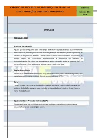 Página8
CADERNO DE ENCARGOS DE SEGURANÇA DO TRABALHO Elaboração
E DAS PROTEÇÕES COLETIVAS PROVISÓRIAS Setembro 2014
Rev.00
CAPÍTULO I
TERMINOLOGIA
Acidente de Trabalho
Aquele que se verifique no local e no tempo de trabalho e produza direta ou indiretamente
lesão corporal, perturbação funcional ou doença de que resulte redução na capacidade de
trabalho ou de ganho ou a morte. Todo acidente ocorrido com colaborador ou prestador de
serviço deverá ser comunicado imediatamente a Segurança do Trabalho do
empreendimento. No caso de empreiteiros, estes deverão emitir a referida CAT e
encaminhar uma cópia ao setor de segurança do trabalho da obra.
Avaliação do Risco
Identificação e estimativa quantitativa ou qualitativa do risco para a saúde e segurança dos
trabalhadores. Em cada atividade deverá ser precedida da APR.
Dano
Lesão corporal, perturbação funcional ou doença resultante, direta ou indiretamente de
acidente de trabalho que provoque redução na capacidade de trabalho, de ganho ou a
morte do trabalhador.
Equipamento de Proteção Individual (EPI)
Equipamentos de uso individual destinados a proteger o trabalhador dos riscos que
possam afetar a sua segurança e saúde.
 