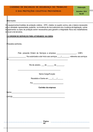 Página
80
CADERNO DE ENCARGOS DE SEGURANÇA DO TRABALHO Elaboração
E DAS PROTEÇÕES COLETIVAS PROVISÓRIAS Setembro 2014
Rev.00
Observações:
Os equipamentos/medidas de proteção coletiva - EPC, citados no quadro acima, são o básico necessário
para a atividade representada, podendo, na iminência de risco adicional e/ou mudança da legislação, outros
equipamentos ou tipos de proteção serem necessários para garantir a integridade física dos trabalhadores
do local e de terceiros.
3.0 ORDEM DE SERVIÇOS PARA ATIVIDADES NA OBRA
Prezados senhores,
Pela presente Ordem de Serviços a empresa _____________________, CNPJ
____________________, fica autorizada a dar inicio aos serviços ____/________, referente aos serviços
de ______________________________________________________________
Rio de Janeiro, ___ de _______ de ________.
_____________________________________________
Nome Cargo/Função
Recebido e Ciente em, ____/____/______
Por ________________________________
Carimbo da empresa
Nome:________________________________________________________
CPF/ID:_______________________________________________________
 