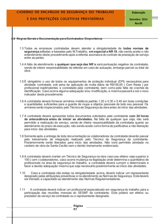 Página
82
CADERNO DE ENCARGOS DE SEGURANÇA DO TRABALHO Elaboração
E DAS PROTEÇÕES COLETIVAS PROVISÓRIAS Setembro 2014
Rev.00
4.0 Regras Gerais e Documentação para Contratados / Empreiteiros
1.3 Todos as empresas contratadas devem atender a obrigatoriedade de todas normas de
segurança editadas e baixadas pelo M.Trabalho, em especial a NR 18, não sendo aceito o não
entendimento deste procedimento após a referida assinatura do contrato de prestação de serviço
entre as partes.
1.4 A falta de atendimento a qualquer que seja das NR´s será pontuação negativa da contratada,
sendo de inteira responsabilidade da referida em caso de autuação, embargo parcial ou total da
obra.
1.5 É obrigatório o uso de todos os equipamentos de proteção individual (EPI) necessários para
atividade contratada, sob pena de aplicação de multa diária de R$100,00 ( Cem Reais ) por
profissional inadimplentes e constatado pela contratante, bem como pela falta de crachás de
identificação. Caso ocorra alguma adequação e/ou modificação, a mesma passará a ser o novo
indicador deste procedimento
1.6 A contratada deverá fornecer armários metálicos padrão 1.20 x 0.30 x 0.40 em boas condições
e quantidades suficientes para a guarda de roupa e objetos pessoais de todo seu pessoal. Os
armários serão inspecionados pelo Técnicode Segurança da obra antes do início das atividades.
1.7 A contratada deverá apresentar todos documentos solicitados pela contratante com 24 horas
de antecedência antes de iniciar as atividades. Na falta de qualquer que seja, não será
permitido a realização do serviço, sendo de inteira responsabilidade da contratada quanto ao
atendimento do prazo de execução, não sendo aceito como forma de justificativa a não liberação
para início das atividades.
1.8 Somente após a entrega de toda documentação os colaboradores da contratada deverão passar
pelo treinamento de integração realizado pelo Técnico de Segurança da contratante.
Posteriormente serão liberados para início das atividades. Não será permitido atividade no
canteiro de obra da Santa Cecília sem o devido treinamento evidenciado.
1.9 A contratada deverá manter um Técnico de Segurança na obra caso seu efetivo seja superior a
100 ( cem ) colaboradores, caso ocorra mudança na legislação onde determina o quantitativo de
profissionais na área de segurança do trabalho, a contratada deverá cumprir o determinado e
fazer a devida adequação mesmo que seja necessário posteriormente ao início das atividades.
1.10 Caso a contratada não esteja na obrigatoriedade acima, deverá indicar um representante
designado pelas atribuições preventivas e no atendimento as Normas de Segurança. Estedeverá
ser treinado e capacitado ao atendimento das Normas Regulamentadoras.
1.11 A contratada deverá indicar um profissional especializado em segurança do trabalho para a
participação das reuniões mensais do SESMT da contratante. Este poderá ser efetivo ou
prestador de serviço da contratada ou o representante designado.
 