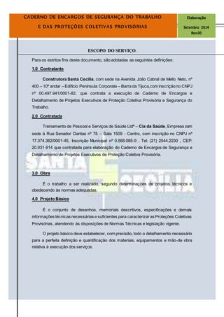 Página9
CADERNO DE ENCARGOS DE SEGURANÇA DO TRABALHO Elaboração
E DAS PROTEÇÕES COLETIVAS PROVISÓRIAS Setembro 2014
Rev.00
ESCOPO DO SERVIÇO.
Para os estritos fins deste documento, são adotadas as seguintes definições:
1.0 Contratante
Construtora Santa Cecília, com sede na Avenida João Cabral de Mello Neto, nº
400 – 10º andar – Edifício Península Corporate – Barra da Tijuca,com inscriçãono CNPJ
nº 00.497.941/0001-82, que contrata a execução de Caderno de Encargos e
Detalhamento de Projetos Executivos de Proteção Coletiva Provisória e Segurança do
Trabalho.
2.0 Contratada
Treinamento de Pessoal e Serviços de Saúde Ltdª – Cia da Saúde, Empresa com
sede à Rua Senador Dantas nº 75 – Sala 1509 - Centro, com inscrição no CNPJ nº
17.374.362/0001-45, Inscrição Municipal nº 0.568.085-9 , Tel: (21) 2544.2230 , CEP:
20.031-914 que contratada para elaboração do Caderno de Encargos de Segurança e
Detalhamento de Projetos Executivos de Proteção Coletiva Provisória.
3.0 Obra
É o trabalho a ser realizado, segundo determinações de projetos técnicos e
obedecendo às normas adequadas.
4.0 Projeto Básico
É o conjunto de desenhos, memoriais descritivos, especificações e demais
informações técnicas necessárias e suficientes para caracterizaras Proteções Coletivas
Provisórias, atendendo às disposições de Normas Técnicas e legislação vigente.
O projeto básico deve estabelecer, com precisão, todo o detalhamento necessário
para a perfeita definição e quantificação dos materiais, equipamentos e mão-de obra
relativa à execução dos serviços.
 