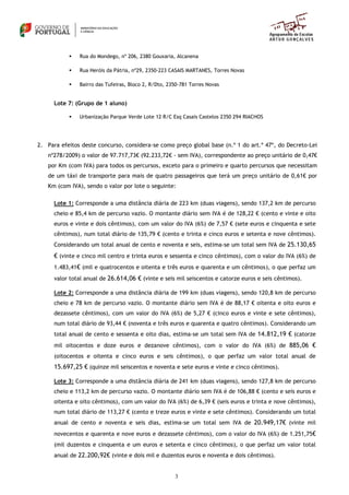 3
 Rua do Mondego, nº 206, 2380 Gouxaria, Alcanena
 Rua Heróis da Pátria, nº29, 2350-223 CASAIS MARTANES, Torres Novas
 Bairro das Tufeiras, Bloco 2, R/Dto, 2350-781 Torres Novas
Lote 7: (Grupo de 1 aluno)
 Urbanização Parque Verde Lote 12 R/C Esq Casais Castelos 2350 294 RIACHOS
2. Para efeitos deste concurso, considera-se como preço global base (n.º 1 do art.º 47º, do Decreto-Lei
nº278/2009) o valor de 97.717,73€ (92.233,72€ - sem IVA), correspondente ao preço unitário de 0,47€
por Km (com IVA) para todos os percursos, exceto para o primeiro e quarto percursos que necessitam
de um táxi de transporte para mais de quatro passageiros que terá um preço unitário de 0,61€ por
Km (com IVA), sendo o valor por lote o seguinte:
Lote 1: Corresponde a uma distância diária de 223 km (duas viagens), sendo 137,2 km de percurso
cheio e 85,4 km de percurso vazio. O montante diário sem IVA é de 128,22 € (cento e vinte e oito
euros e vinte e dois cêntimos), com um valor do IVA (6%) de 7,57 € (sete euros e cinquenta e sete
cêntimos), num total diário de 135,79 € (cento e trinta e cinco euros e setenta e nove cêntimos).
Considerando um total anual de cento e noventa e seis, estima-se um total sem IVA de 25.130,65
€ (vinte e cinco mil centro e trinta euros e sessenta e cinco cêntimos), com o valor do IVA (6%) de
1.483,41€ (mil e quatrocentos e oitenta e três euros e quarenta e um cêntimos), o que perfaz um
valor total anual de 26.614,06 € (vinte e seis mil seiscentos e catorze euros e seis cêntimos).
Lote 2: Corresponde a uma distância diária de 199 km (duas viagens), sendo 120,8 km de percurso
cheio e 78 km de percurso vazio. O montante diário sem IVA é de 88,17 € oitenta e oito euros e
dezassete cêntimos), com um valor do IVA (6%) de 5,27 € (cinco euros e vinte e sete cêntimos),
num total diário de 93,44 € (noventa e três euros e quarenta e quatro cêntimos). Considerando um
total anual de cento e sessenta e oito dias, estima-se um total sem IVA de 14.812,19 € (catorze
mil oitocentos e doze euros e dezanove cêntimos), com o valor do IVA (6%) de 885,06 €
(oitocentos e oitenta e cinco euros e seis cêntimos), o que perfaz um valor total anual de
15.697,25 € (quinze mil seiscentos e noventa e sete euros e vinte e cinco cêntimos).
Lote 3: Corresponde a uma distância diária de 241 km (duas viagens), sendo 127,8 km de percurso
cheio e 113,2 km de percurso vazio. O montante diário sem IVA é de 106,88 € (cento e seis euros e
oitenta e oito cêntimos), com um valor do IVA (6%) de 6,39 € (seis euros e trinta e nove cêntimos),
num total diário de 113,27 € (cento e treze euros e vinte e sete cêntimos). Considerando um total
anual de cento e noventa e seis dias, estima-se um total sem IVA de 20.949,17€ (vinte mil
novecentos e quarenta e nove euros e dezassete cêntimos), com o valor do IVA (6%) de 1.251,75€
(mil duzentos e cinquenta e um euros e setenta e cinco cêntimos), o que perfaz um valor total
anual de 22.200,92€ (vinte e dois mil e duzentos euros e noventa e dois cêntimos).
 