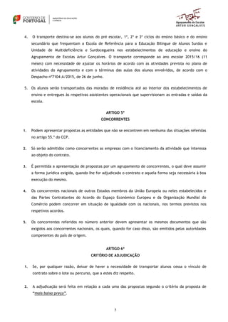 5
4. O transporte destina-se aos alunos do pré escolar, 1º, 2º e 3º ciclos do ensino básico e do ensino
secundário que frequentam a Escola de Referência para a Educação Bilingue de Alunos Surdos e
Unidade de Multideficiência e Surdocegueira nos estabelecimentos de educação e ensino do
Agrupamento de Escolas Artur Gonçalves. O transporte corresponde ao ano escolar 2015/16 (11
meses) com necessidade de ajustar os horários de acordo com as atividades prevista no plano de
atividades do Agrupamento e com o términus das aulas dos alunos envolvidos, de acordo com o
Despacho nº7104-A/2015, de 26 de junho.
5. Os alunos serão transportados das moradas de residência até ao interior dos estabelecimentos de
ensino e entregues às respetivas assistentes operacionais que supervisionam as entradas e saídas da
escola.
ARTIGO 5º
CONCORRENTES
1. Podem apresentar propostas as entidades que não se encontrem em nenhuma das situações referidas
no artigo 55.º do CCP.
2. Só serão admitidos como concorrentes as empresas com o licenciamento da atividade que interessa
ao objeto do contrato.
3. É permitida a apresentação de propostas por um agrupamento de concorrentes, o qual deve assumir
a forma jurídica exigida, quando lhe for adjudicado o contrato e aquela forma seja necessária à boa
execução do mesmo.
4. Os concorrentes nacionais de outros Estados membros da União Europeia ou neles estabelecidos e
das Partes Contratantes do Acordo do Espaço Económico Europeu e da Organização Mundial do
Comércio podem concorrer em situação de igualdade com os nacionais, nos termos previstos nos
respetivos acordos.
5. Os concorrentes referidos no número anterior devem apresentar os mesmos documentos que são
exigidos aos concorrentes nacionais, os quais, quando for caso disso, são emitidos pelas autoridades
competentes do país de origem.
ARTIGO 6º
CRITÉRIO DE ADJUDICAÇÃO
1. Se, por qualquer razão, deixar de haver a necessidade de transportar alunos cessa o vínculo de
contrato sobre o lote ou percurso, que a estes diz respeito.
2. A adjudicação será feita em relação a cada uma das propostas segundo o critério da proposta de
“mais baixo preço”.
 