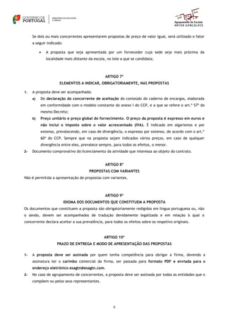6
Se dois ou mais concorrentes apresentarem propostas de preço de valor igual, será utilizado o fator
a seguir indicado:
 A proposta que seja apresentada por um fornecedor cuja sede seja mais próxima da
localidade mais distante da escola, no lote a que se candidata;
ARTIGO 7º
ELEMENTOS A INDICAR, OBRIGATORIAMENTE, NAS PROPOSTAS
1. A proposta deve ser acompanhada:
a) De declaração do concorrente de aceitação do conteúdo do caderno de encargos, elaborada
em conformidade com o modelo constante do anexo I do CCP, e a que se refere o art.º 57º do
mesmo Decreto;
b) Preço unitário e preço global do fornecimento. O preço da proposta é expresso em euros e
não inclui o imposto sobre o valor acrescentado (IVA). É indicado em algarismos e por
extenso, prevalecendo, em caso de divergência, o expresso por extenso, de acordo com o art.º
60º do CCP. Sempre que na proposta sejam indicados vários preços, em caso de qualquer
divergência entre eles, prevalece sempre, para todos os efeitos, o menor.
2- Documento comprovativo do licenciamento da atividade que interessa ao objeto do contrato.
ARTIGO 8º
PROPOSTAS COM VARIANTES
Não é permitida a apresentação de propostas com variantes.
ARTIGO 9º
IDIOMA DOS DOCUMENTOS QUE CONSTITUEM A PROPOSTA
Os documentos que constituem a proposta são obrigatoriamente redigidos em língua portuguesa ou, não
o sendo, devem ser acompanhados de tradução devidamente legalizada e em relação à qual o
concorrente declara aceitar a sua prevalência, para todos os efeitos sobre os respetivo originais.
ARTIGO 10º
PRAZO DE ENTREGA E MODO DE APRESENTAÇÃO DAS PROPOSTAS
1- A proposta deve ser assinada por quem tenha competência para obrigar a firma, devendo a
assinatura ter o carimbo comercial da firma, ser passada para formato PDF e enviada para o
endereço eletrónico esagtn@esagtn.com.
2- No caso de agrupamento de concorrentes, a proposta deve ser assinada por todas as entidades que o
compõem ou pelos seus representantes.
 