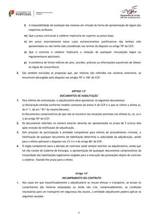 8
l) A impossibilidade de avaliação das mesmas em virtude da forma de apresentação de algum dos
respetivos atributos;
m) Que o preço contratual a celebrar implicaria ser superior ao preço base;
n) Um preço anormalmente baixo cujos esclarecimentos justificativos não tenham sido
apresentados ou não tenha sido considerado nos termos do disposto no artigo 70º do CCP;
o) Que o contrato a celebrar implicaria a violação de quaisquer vinculações legais ou
regulamentares aplicáveis;
p) A existência de fortes indícios de atos, acordos, práticas ou informações suscetíveis de falsear
as regras de concorrência.
2. São também excluídas as propostas que, por motivos não referidos nos números anteriores, se
encontrem abrangidas pelo disposto nos artigos 70º e 146º do CCP.
ARTIGO 13º
DOCUMENTOS DE HABILITAÇÃO
1. Para efeitos de contratação, o adjudicatário deve apresentar os seguintes documentos:
a) Declaração emitida conforme modelo constante do anexo II do CCP e a que se refere a alínea a),
do nº 1, do art.º 81º do mesmo Decreto;
b) Documentos comprovativos de que não se encontra nas situações previstas nas alíneas b), d), e) e
i) do artigo 55º do CCP;
2. Os documentos referidos no número anterior deverão ser apresentados no prazo de 5 (cinco) dias
após receção da notificação de adjudicação.
3. Sem prejuízo da participação à entidade competente para efeitos de procedimento criminal, a
falsificação de qualquer documento de habilitação determina a caducidade da adjudicação, sendo
para o efeito aplicável o disposto nos nºs 3 e 4 do artigo 86º do CCP.
4. O órgão competente para a decisão de contratar pode sempre solicitar ao adjudicatário, ainda que
tal não conste do Caderno de Encargos, a apresentação de quaisquer documentos comprovativos da
titularidade das habilitações legalmente exigidas para a execução das prestações objeto do contrato
a celebrar, fixando-lhe prazo para o efeito.
Artigo 14º
INCUMPRIMENTO DO CONTRATO
1. Nos casos em que injustificadamente o adjudicatário se recuse efetuar o transporte, se atrase no
cumprimento dos horários estipulados ou ainda não crie, comprovadamente, as condições
necessárias para um transporte em segurança dos alunos, a entidade adjudicante poderá aplicar as
seguintes sanções:
 