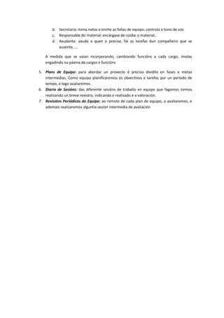 b. Secretario: toma notas e enche as follas de equipo, controla o tono de voz 
c. Responsable do material: encárgase de coidar o material.. 
d. Axudante: axuda a quen o precise, fai as tarefas dun compañeiro que se 
ausente, … 
A medida que se vaian incorporando, cambiando funcións a cada cargo, ímolas 
engadindo na páxina de cargos e funcións 
5. Plans de Equipo: para abordar un proxecto é preciso dividilo en fases e metas 
intermedias. Como equipo planificaremos os obxectivos e tarefas por un período de 
tempo, e logo avaliaremos. 
6. Diario de Sesións: das diferente sesións de traballo en equipo que fagamos iremos 
realizando un breve rexistro, indicando o realizado e a valoración. 
7. Revisións Periódicas do Equipo: ao remate de cada plan de equipo, o avaliaremos, e 
ademais realizaremos algunha sesión intermedia de avaliación 
 