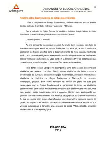 10
PIRACICABA
2015
Relatório sobre desenvolvimento do estágio supervisionado
Para o cumprimento do Estágio Supervisionado, conforme observado em sua ementa,
consta a realização de atividades no Ensino Fundamental I (100 horas).
Para a realização do Estágio Curricular foi escolhida a Instituição Colégio Seletivo de Ensino
Fundamental, localizada na Rua Engenheiro Romano Coury, no Bairro Caxambu.
O relatório apresenta 14 atividades:
Ao me apresentar na unidade escolar, fui muito bem recebida, pois falei de
imediato sobre quais eram as minhas intenções por estar ali, e sendo assim me
acolheram de braços abertos para o desenvolvimento do meu estágio, mostrando
então cada parte do colégio e a coordenadora muito simpática nem se hesitou em
assinar minhas documentações. Logo também já solicitei o PPP da escola para dar
uma olhada e entender melhor como é que funciona o sistema deles.
Pois dentro desse Colégio irei acompanhar uma série a qual desenvolverá
atividades no decorrer dos dias. Sendo essas atividades de base comum e
diversificada do currículo, atividades de jogos matemáticos, atividades matemáticas,
atividades da disciplina de Língua Portuguesa e Elaboração de cartazes,
lembranças, projetos. Bem como, também irei montar um plano de aula para
desenvolver com o Ensino Fundamental e participarei de todas as atividades
desenvolvidas. Sem contar muitas outras atividades que desenvolverei fora dali, mas
que, porém, estão relacionadas com o assunto. Sendo elas, participação em
palestra cujo tema abordado será “Os desafios pedagógicos do Ensino Fundamental
I”, fora as outras com temas diversificados, vou desenvolver regência dentro do
projeto educação, fazer relatório sobre aluno- professor- comunidade escolar na sua
vivência educacional e também uma resenha do artigo “Alfabetização, professor
alfabetizador e prática pedagógica.
 