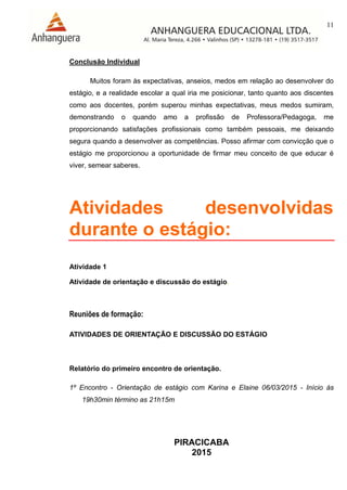 11
PIRACICABA
2015
Conclusão Individual
Muitos foram às expectativas, anseios, medos em relação ao desenvolver do
estágio, e a realidade escolar a qual iria me posicionar, tanto quanto aos discentes
como aos docentes, porém superou minhas expectativas, meus medos sumiram,
demonstrando o quando amo a profissão de Professora/Pedagoga, me
proporcionando satisfações profissionais como também pessoais, me deixando
segura quando a desenvolver as competências. Posso afirmar com convicção que o
estágio me proporcionou a oportunidade de firmar meu conceito de que educar é
viver, semear saberes.
Atividades desenvolvidas
durante o estágio:
Atividade 1
Atividade de orientação e discussão do estágio.
Reuniões de formação:
ATIVIDADES DE ORIENTAÇÃO E DISCUSSÃO DO ESTÁGIO
Relatório do primeiro encontro de orientação.
1º Encontro - Orientação de estágio com Karina e Elaine 06/03/2015 - Início às
19h30min término as 21h15m
 