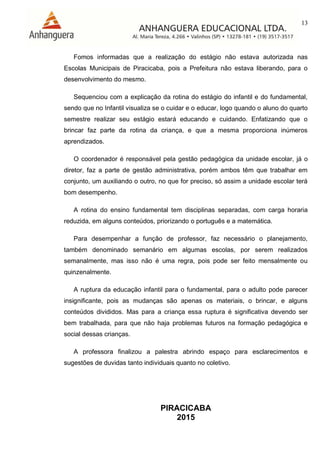 13
PIRACICABA
2015
Fomos informadas que a realização do estágio não estava autorizada nas
Escolas Municipais de Piracicaba, pois a Prefeitura não estava liberando, para o
desenvolvimento do mesmo.
Sequenciou com a explicação da rotina do estágio do infantil e do fundamental,
sendo que no Infantil visualiza se o cuidar e o educar, logo quando o aluno do quarto
semestre realizar seu estágio estará educando e cuidando. Enfatizando que o
brincar faz parte da rotina da criança, e que a mesma proporciona inúmeros
aprendizados.
O coordenador é responsável pela gestão pedagógica da unidade escolar, já o
diretor, faz a parte de gestão administrativa, porém ambos têm que trabalhar em
conjunto, um auxiliando o outro, no que for preciso, só assim a unidade escolar terá
bom desempenho.
A rotina do ensino fundamental tem disciplinas separadas, com carga horaria
reduzida, em alguns conteúdos, priorizando o português e a matemática.
Para desempenhar a função de professor, faz necessário o planejamento,
também denominado semanário em algumas escolas, por serem realizados
semanalmente, mas isso não é uma regra, pois pode ser feito mensalmente ou
quinzenalmente.
A ruptura da educação infantil para o fundamental, para o adulto pode parecer
insignificante, pois as mudanças são apenas os materiais, o brincar, e alguns
conteúdos divididos. Mas para a criança essa ruptura é significativa devendo ser
bem trabalhada, para que não haja problemas futuros na formação pedagógica e
social dessas crianças.
A professora finalizou a palestra abrindo espaço para esclarecimentos e
sugestões de duvidas tanto individuais quanto no coletivo.
 