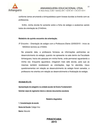 15
PIRACICABA
2015
conforme íamos arrumando a brinquedoteca quem tivesse duvidas ia tirando com as
professoras.
Enfim, minha dúvida foi somente sobre a ficha de estágio e acabamos saindo
todos da orientação às 21h40min.
Relatório do quinto encontro de orientação.
5º Encontro - Orientação de estágio com a Professora Elaine 22/05/2015 - Início às
19h00min termino as 21h00m.
Na presente data, a professora forneceu as informações pertinentes ao
desenvolvimento do estágio, quando me apresente na sala dentro da Faculdade
Anhanguera, havia oito pessoas em minha frente, onde permaneci aguardando a
minha vez. Enquanto aguardava, chegaram mais sete alunas, para que as
mesmas também recebessem as orientações, logo fui atendida, meus
questionamentos em relação ao desenvolvimento do estágio foram sanados, a
professora me orientou em relação ao desenvolvimento e finalização do estágio.
Atividade 02 e 03:
Apresentação do estagiário na unidade escolar de Ensino Fundamental I.
Solicitar cópia do regimento interno e demais documentos escolares
Relatório diagnóstico
1. Caracterização da escola
Nome da Escola: Colégio Vivo
Bairro: Morumbi
 