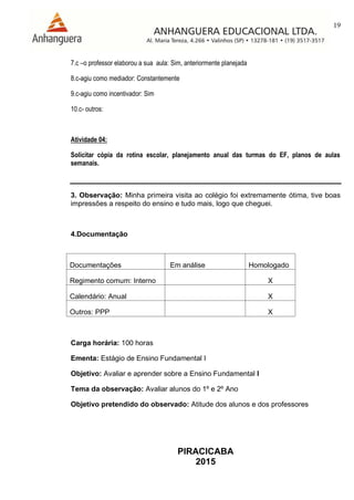 19
PIRACICABA
2015
7.c –o professor elaborou a sua aula: Sim, anteriormente planejada
8.c-agiu como mediador: Constantemente
9.c-agiu como incentivador: Sim
10.c- outros:
Atividade 04:
Solicitar cópia da rotina escolar, planejamento anual das turmas do EF, planos de aulas
semanais.
3. Observação: Minha primeira visita ao colégio foi extremamente ótima, tive boas
impressões a respeito do ensino e tudo mais, logo que cheguei.
4.Documentação
Documentações Em análise Homologado
Regimento comum: Interno X
Calendário: Anual X
Outros: PPP X
Carga horária: 100 horas
Ementa: Estágio de Ensino Fundamental I
Objetivo: Avaliar e aprender sobre a Ensino Fundamental I
Tema da observação: Avaliar alunos do 1º e 2º Ano
Objetivo pretendido do observado: Atitude dos alunos e dos professores
 