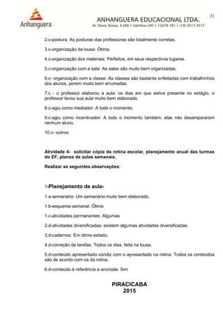 21
PIRACICABA
2015
2.c-postura: As posturas das professoras são totalmente corretas.
3.c-organização da lousa: Ótima
4.c-organização dos materiais: Perfeitos, em seus respectivos lugares.
5.c-organização com a sala: As salas são muito bem organizadas.
6.c- organização com a classe: As classes são bastante enfeitadas com trabalhinhos
dos alunos, porem muito bem arrumadas.
7.c - o professor elaborou a aula: os dias em que estive presente no estágio, o
professor levou sua aula muito bem elaborada.
8.c-agiu como mediador: A todo o momento.
9.c-agiu como incentivador: A todo o momento também, elas não desampararam
nenhum aluno.
10.c- outros:
Atividade 4- solicitar cópia da rotina escolar, planejamento anual das turmas
do EF, planos de aulas semanais.
Realizar as seguintes observações:
1-Planejamento de aula-
1.a-semanário: Um semanário muito bem elaborado.
1.b-esquema semanal: Ótimo
1.c-atividades permanentes: Algumas
2.d-atividades diversificadas: existem algumas atividades diversificadas.
3.d-cadernos: Em ótimo estado.
4.d-correção de tarefas: Todos os dias, feita na lousa.
5.d-conteúdo apresentado condiz com o apresentado na rotina: Todos os conteúdos
são de acordo com os da rotina.
6.d-conteúdo é referência a ano/sala: Sim
 