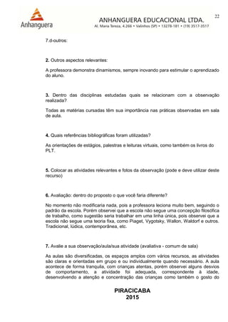 22
PIRACICABA
2015
7.d-outros:
2. Outros aspectos relevantes:
A professora demonstra dinamismos, sempre inovando para estimular o aprendizado
do aluno.
3. Dentro das disciplinas estudadas quais se relacionam com a observação
realizada?
Todas as matérias cursadas têm sua importância nas práticas observadas em sala
de aula.
4. Quais referências bibliográficas foram utilizadas?
As orientações de estágios, palestras e leituras virtuais, como também os livros do
PLT.
5. Colocar as atividades relevantes e fotos da observação (pode e deve utilizar deste
recurso)
6. Avaliação: dentro do proposto o que você faria diferente?
No momento não modificaria nada, pois a professora leciona muito bem, seguindo o
padrão da escola. Porém observei que a escola não segue uma concepção filosófica
de trabalho, como sugestão seria trabalhar em uma linha única, pois observei que a
escola não segue uma teoria fixa, como Piaget, Vygotsky, Wallon, Waldorf e outros.
Tradicional, lúdica, contemporânea, etc.
7. Avalie a sua observação/aula/sua atividade (avaliativa - comum de sala)
As aulas são diversificadas, os espaços amplos com vários recursos, as atividades
são claras e orientadas em grupo e ou individualmente quando necessário. A aula
acontece de forma tranquila, com crianças atentas, porém observei alguns desvios
de comportamento, a atividade foi adequada, correspondente à idade,
desenvolvendo a atenção e concentração das crianças como também o gosto do
 