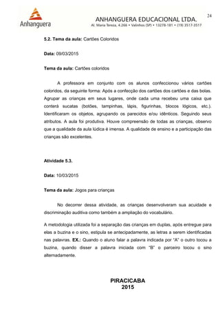 24
PIRACICABA
2015
5.2. Tema da aula: Cartões Coloridos
Data: 09/03/2015
Tema da aula: Cartões coloridos
A professora em conjunto com os alunos confeccionou vários cartões
coloridos, da seguinte forma: Após a confecção dos cartões dos cartões e das bolas.
Agrupar as crianças em seus lugares, onde cada uma recebeu uma caixa que
conterá sucatas (botões, tampinhas, lápis, figurinhas, blocos lógicos, etc.).
Identificaram os objetos, agrupando os parecidos e/ou idênticos. Seguindo seus
atributos. A aula foi produtiva. Houve compreensão de todas as crianças, observo
que a qualidade da aula lúdica é imensa. A qualidade de ensino e a participação das
crianças são excelentes.
Atividade 5.3.
Data: 10/03/2015
Tema da aula: Jogos para crianças
No decorrer dessa atividade, as crianças desenvolveram sua acuidade e
discriminação auditiva como também a ampliação do vocabulário.
A metodologia utilizada foi a separação das crianças em duplas, após entregue para
elas a buzina e o sino, estipula se antecipadamente, as letras a serem identificadas
nas palavras. EX.: Quando o aluno falar a palavra indicada por “A” o outro tocou a
buzina, quando disser a palavra iniciada com “B” o parceiro tocou o sino
alternadamente.
 