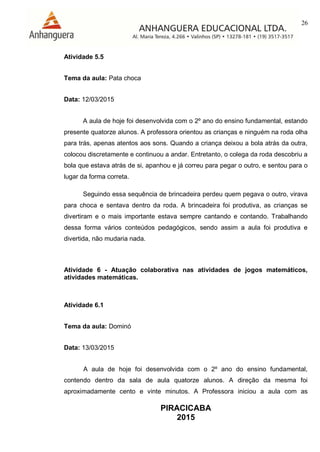 26
PIRACICABA
2015
Atividade 5.5
Tema da aula: Pata choca
Data: 12/03/2015
A aula de hoje foi desenvolvida com o 2º ano do ensino fundamental, estando
presente quatorze alunos. A professora orientou as crianças e ninguém na roda olha
para trás, apenas atentos aos sons. Quando a criança deixou a bola atrás da outra,
colocou discretamente e continuou a andar. Entretanto, o colega da roda descobriu a
bola que estava atrás de si, apanhou e já correu para pegar o outro, e sentou para o
lugar da forma correta.
Seguindo essa sequência de brincadeira perdeu quem pegava o outro, virava
para choca e sentava dentro da roda. A brincadeira foi produtiva, as crianças se
divertiram e o mais importante estava sempre cantando e contando. Trabalhando
dessa forma vários conteúdos pedagógicos, sendo assim a aula foi produtiva e
divertida, não mudaria nada.
Atividade 6 - Atuação colaborativa nas atividades de jogos matemáticos,
atividades matemáticas.
Atividade 6.1
Tema da aula: Dominó
Data: 13/03/2015
A aula de hoje foi desenvolvida com o 2º ano do ensino fundamental,
contendo dentro da sala de aula quatorze alunos. A direção da mesma foi
aproximadamente cento e vinte minutos. A Professora iniciou a aula com as
 