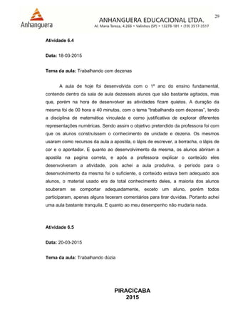 29
PIRACICABA
2015
Atividade 6.4
Data: 18-03-2015
Tema da aula: Trabalhando com dezenas
A aula de hoje foi desenvolvida com o 1º ano do ensino fundamental,
contendo dentro da sala de aula dezesseis alunos que são bastante agitados, mas
que, porém na hora de desenvolver as atividades ficam quietos. A duração da
mesma foi de 00 hora e 40 minutos, com o tema “trabalhando com dezenas”, tendo
a disciplina de matemática vinculada e como justificativa de explorar diferentes
representações numéricas. Sendo assim o objetivo pretendido da professora foi com
que os alunos construíssem o conhecimento de unidade e dezena. Os mesmos
usaram como recursos da aula a apostila, o lápis de escrever, a borracha, o lápis de
cor e o apontador. E quanto ao desenvolvimento da mesma, os alunos abriram a
apostila na pagina correta, e após a professora explicar o conteúdo eles
desenvolveram a atividade, pois achei a aula produtiva, o período para o
desenvolvimento da mesma foi o suficiente, o conteúdo estava bem adequado aos
alunos, o material usado era de total conhecimento deles, a maioria dos alunos
souberam se comportar adequadamente, exceto um aluno, porém todos
participaram, apenas alguns teceram comentários para tirar duvidas. Portanto achei
uma aula bastante tranquila. E quanto ao meu desempenho não mudaria nada.
Atividade 6.5
Data: 20-03-2015
Tema da aula: Trabalhando dúzia
 