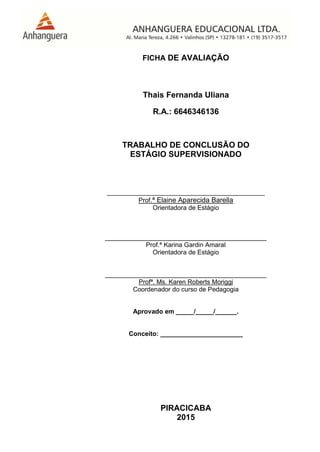 PIRACICABA
2015
FICHA DE AVALIAÇÃO
Thais Fernanda Uliana
R.A.: 6646346136
TRABALHO DE CONCLUSÃO DO
ESTÁGIO SUPERVISIONADO
____________________________________________
Prof.ª Elaine Aparecida Barella
Orientadora de Estágio
_____________________________________________
Prof.ª Karina Gardin Amaral
Orientadora de Estágio
_____________________________________________
Profª. Ms. Karen Roberts Moriggi
Coordenador do curso de Pedagogia
Aprovado em _____/_____/______.
Conceito: _______________________
 