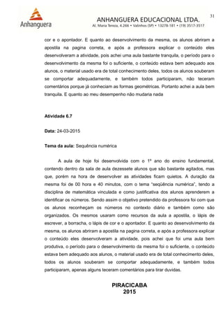 31
PIRACICABA
2015
cor e o apontador. E quanto ao desenvolvimento da mesma, os alunos abriram a
apostila na pagina correta, e após a professora explicar o conteúdo eles
desenvolveram a atividade, pois achei uma aula bastante tranquila, o período para o
desenvolvimento da mesma foi o suficiente, o conteúdo estava bem adequado aos
alunos, o material usado era de total conhecimento deles, todos os alunos souberam
se comportar adequadamente, e também todos participaram, não teceram
comentários porque já conheciam as formas geométricas. Portanto achei a aula bem
tranquila. E quanto ao meu desempenho não mudaria nada
Atividade 6.7
Data: 24-03-2015
Tema da aula: Sequência numérica
A aula de hoje foi desenvolvida com o 1º ano do ensino fundamental,
contendo dentro da sala de aula dezessete alunos que são bastante agitados, mas
que, porém na hora de desenvolver as atividades ficam quietos. A duração da
mesma foi de 00 hora e 40 minutos, com o tema “seqüência numérica”, tendo a
disciplina de matemática vinculada e como justificativa dos alunos aprenderem a
identificar os números. Sendo assim o objetivo pretendido da professora foi com que
os alunos reconheçam os números no contexto diário e também como são
organizados. Os mesmos usaram como recursos da aula a apostila, o lápis de
escrever, a borracha, o lápis de cor e o apontador. E quanto ao desenvolvimento da
mesma, os alunos abriram a apostila na pagina correta, e após a professora explicar
o conteúdo eles desenvolveram a atividade, pois achei que foi uma aula bem
produtiva, o período para o desenvolvimento da mesma foi o suficiente, o conteúdo
estava bem adequado aos alunos, o material usado era de total conhecimento deles,
todos os alunos souberam se comportar adequadamente, e também todos
participaram, apenas alguns teceram comentários para tirar duvidas.
 