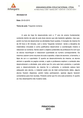 32
PIRACICABA
2015
Atividade 6.8
Data: 25-03-2015
Tema da aula: Traçando números
A aula de hoje foi desenvolvida com o 1º ano do ensino fundamental,
contendo dentro da sala de aula doze alunos que são bastante agitados, mas que,
porém na hora de desenvolver as atividades ficam quietos. A duração da mesma foi
de 00 hora e 40 minutos, com o tema “traçando números”, tendo a disciplina de
matemática vinculada e como justificativa desenvolver a coordenação motora e
relacionar os números. Sendo assim o objetivo pretendido da professora foi com que
os alunos reconheçam e relacionem quantidade ao numero correspondente. Os
mesmos usaram como recursos da aula a apostila, o lápis de escrever, a borracha, o
lápis de cor e o apontador. E quanto ao desenvolvimento da mesma, os alunos
abriram a apostila na pagina correta, e após a professora explicar o conteúdo eles
desenvolveram a atividade, pois achei que foi uma aula bem produtiva, o período
para o desenvolvimento da mesma foi o suficiente, o conteúdo estava bem
adequado aos alunos, o material usado era de total conhecimento deles, alguns
alunos ficaram dispersos, porém todos participaram, apenas alguns teceram
comentários para tirar duvidas. Portanto achei que foi uma aula produtiva. E quanto
ao meu desempenho não mudaria nada.
 