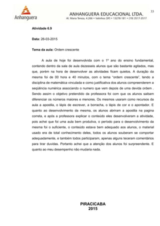 33
PIRACICABA
2015
Atividade 6.9
Data: 26-03-2015
Tema da aula: Ordem crescente
A aula de hoje foi desenvolvida com o 1º ano do ensino fundamental,
contendo dentro da sala de aula dezesseis alunos que são bastante agitados, mas
que, porém na hora de desenvolver as atividades ficam quietos. A duração da
mesma foi de 00 hora e 40 minutos, com o tema “ordem crescente”, tendo a
disciplina de matemática vinculada e como justificativa dos alunos compreenderem a
seqüência numérica associando o numero que vem depois de uma devida ordem .
Sendo assim o objetivo pretendido da professora foi com que os alunos saibam
diferenciar os números maiores e menores. Os mesmos usaram como recursos da
aula a apostila, o lápis de escrever, a borracha, o lápis de cor e o apontador. E
quanto ao desenvolvimento da mesma, os alunos abriram a apostila na pagina
correta, e após a professora explicar o conteúdo eles desenvolveram a atividade,
pois achei que foi uma aula bem produtiva, o período para o desenvolvimento da
mesma foi o suficiente, o conteúdo estava bem adequado aos alunos, o material
usado era de total conhecimento deles, todos os alunos souberam se comportar
adequadamente, e também todos participaram, apenas alguns teceram comentários
para tirar duvidas. Portanto achei que a atenção dos alunos foi surpreendente. E
quanto ao meu desempenho não mudaria nada.
 