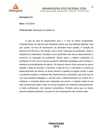 36
PIRACICABA
2015
Atividade 6.12
Data: 31-03-2015
Tema da aula: Resolução de problemas
A aula de hoje foi desenvolvida com o 1º ano do ensino fundamental,
contendo dentro da sala de aula dezessete alunos que são bastante agitados, mas
que, porém, na hora de desenvolver as atividades ficam quietos. A duração da
mesma foi de 00 hora e 40 minutos, com o tema “resolução de problemas”, tendo a
disciplina de matemática vinculada e como justificativa dos alunos desenvolverem o
raciocínio na resolução de problemas. Sendo assim o objetivo pretendido da
professora foi com que os alunos socializem diferentes estratégias para conhecer e
entender os procedimentos de calculo. Os mesmos usaram como recursos da aula a
apostila, o lápis de escrever, a borracha, o lápis de cor e o apontador. E quanto ao
desenvolvimento da mesma, os alunos abriram a apostila na pagina correta, e após
a professora explicar o conteúdo eles desenvolveram a atividade, pois achei que foi
uma aula bastante dialogada, o período para o desenvolvimento da mesma foi o
suficiente, o conteúdo estava bem adequado aos alunos, o material usado era de
total conhecimento deles, todos os alunos souberam se comportar adequadamente,
e todos participaram, não teceram comentários. Portanto achei que os alunos
estavam bastante dispostos. E quanto ao meu desempenho não mudaria nada.
 