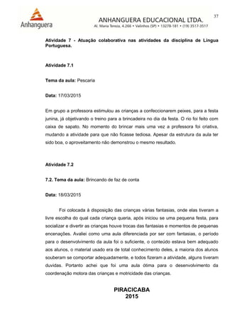 37
PIRACICABA
2015
Atividade 7 - Atuação colaborativa nas atividades da disciplina de Língua
Portuguesa.
Atividade 7.1
Tema da aula: Pescaria
Data: 17/03/2015
Em grupo a professora estimulou as crianças a confeccionarem peixes, para a festa
junina, já objetivando o treino para a brincadeira no dia da festa. O rio foi feito com
caixa de sapato. No momento do brincar mais uma vez a professora foi criativa,
mudando a atividade para que não ficasse tediosa. Apesar da estrutura da aula ter
sido boa, o aproveitamento não demonstrou o mesmo resultado.
Atividade 7.2
7.2. Tema da aula: Brincando de faz de conta
Data: 18/03/2015
Foi colocada à disposição das crianças várias fantasias, onde elas tiveram a
livre escolha do qual cada criança queria, após iniciou se uma pequena festa, para
socializar e divertir as crianças houve trocas das fantasias e momentos de pequenas
encenações. Avaliei como uma aula diferenciada por ser com fantasias, o período
para o desenvolvimento da aula foi o suficiente, o conteúdo estava bem adequado
aos alunos, o material usado era de total conhecimento deles, a maioria dos alunos
souberam se comportar adequadamente, e todos fizeram a atividade, alguns tiveram
duvidas. Portanto achei que foi uma aula ótima para o desenvolvimento da
coordenação motora das crianças e motricidade das crianças.
 