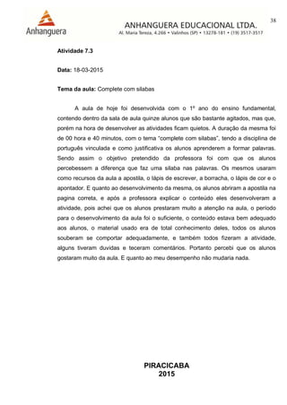38
PIRACICABA
2015
Atividade 7.3
Data: 18-03-2015
Tema da aula: Complete com silabas
A aula de hoje foi desenvolvida com o 1º ano do ensino fundamental,
contendo dentro da sala de aula quinze alunos que são bastante agitados, mas que,
porém na hora de desenvolver as atividades ficam quietos. A duração da mesma foi
de 00 hora e 40 minutos, com o tema “complete com silabas”, tendo a disciplina de
português vinculada e como justificativa os alunos aprenderem a formar palavras.
Sendo assim o objetivo pretendido da professora foi com que os alunos
percebessem a diferença que faz uma silaba nas palavras. Os mesmos usaram
como recursos da aula a apostila, o lápis de escrever, a borracha, o lápis de cor e o
apontador. E quanto ao desenvolvimento da mesma, os alunos abriram a apostila na
pagina correta, e após a professora explicar o conteúdo eles desenvolveram a
atividade, pois achei que os alunos prestaram muito a atenção na aula, o período
para o desenvolvimento da aula foi o suficiente, o conteúdo estava bem adequado
aos alunos, o material usado era de total conhecimento deles, todos os alunos
souberam se comportar adequadamente, e também todos fizeram a atividade,
alguns tiveram duvidas e teceram comentários. Portanto percebi que os alunos
gostaram muito da aula. E quanto ao meu desempenho não mudaria nada.
 