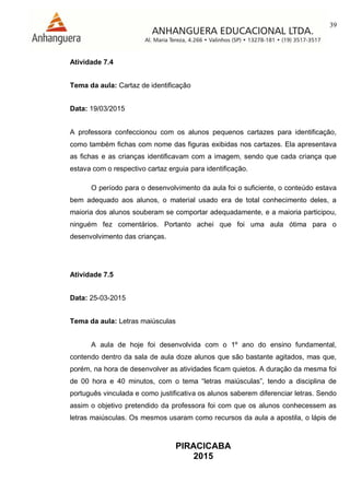 39
PIRACICABA
2015
Atividade 7.4
Tema da aula: Cartaz de identificação
Data: 19/03/2015
A professora confeccionou com os alunos pequenos cartazes para identificação,
como também fichas com nome das figuras exibidas nos cartazes. Ela apresentava
as fichas e as crianças identificavam com a imagem, sendo que cada criança que
estava com o respectivo cartaz erguia para identificação.
O período para o desenvolvimento da aula foi o suficiente, o conteúdo estava
bem adequado aos alunos, o material usado era de total conhecimento deles, a
maioria dos alunos souberam se comportar adequadamente, e a maioria participou,
ninguém fez comentários. Portanto achei que foi uma aula ótima para o
desenvolvimento das crianças.
Atividade 7.5
Data: 25-03-2015
Tema da aula: Letras maiúsculas
A aula de hoje foi desenvolvida com o 1º ano do ensino fundamental,
contendo dentro da sala de aula doze alunos que são bastante agitados, mas que,
porém, na hora de desenvolver as atividades ficam quietos. A duração da mesma foi
de 00 hora e 40 minutos, com o tema “letras maiúsculas”, tendo a disciplina de
português vinculada e como justificativa os alunos saberem diferenciar letras. Sendo
assim o objetivo pretendido da professora foi com que os alunos conhecessem as
letras maiúsculas. Os mesmos usaram como recursos da aula a apostila, o lápis de
 