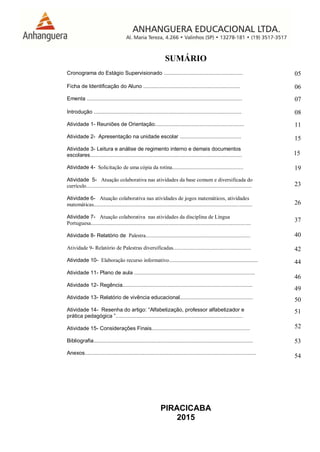 PIRACICABA
2015
SUMÁRIO
Cronograma do Estágio Supervisionado ..................................................... 05
Ficha de Identificação do Aluno ................................................................. 06
Ementa ........................................................................................................ 07
Introdução ................................................................................................... 08
Atividade 1- Reuniões de Orientação............................................................
Atividade 2- Apresentação na unidade escolar .........................................
Atividade 3- Leitura e análise de regimento interno e demais documentos
escolares......................................................................................................
Atividade 4- Solicitação de uma cópia da rotina.....................................................
Atividade 5- Atuação colaborativa nas atividades da base comum e diversificada do
currículo...........................................................................................................................
Atividade 6- Atuação colaborativa nas atividades de jogos matemáticos, atividades
matemáticas......................................................................................................................
Atividade 7- Atuação colaborativa nas atividades da disciplina de Língua
Portuguesa.......................................................................................................................
Atividade 8- Relatório de Palestra..............................................................................
Atividade 9- Relatório de Palestras diversificadas..........................................................
Atividade 10- Elaboração recurso informativo..................................................................
Atividade 11- Plano de aula .................................................................................
Atividade 12- Regência.......................................................................................
Atividade 13- Relatório de vivência educacional.................................................
Atividade 14- Resenha do artigo: “Alfabetização, professor alfabetizador e
prática pedagógica ”.....................................................................................
Atividade 15- Considerações Finais..................................................................
Bibliografia...........................................................................................................
Anexos...................................................................................................................
11
15
15
19
23
26
37
40
42
44
46
49
50
51
52
53
54
 