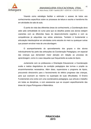 41
PIRACICABA
2015
Visando como estratégia facilitar e estimular o acesso de todos aos
conhecimentos específicos sobre os processos de leitura e escrita e transforma lós
em atividades de sala de aula.
O ponto de vista das diferentes áreas do conhecimento, a Coordenação deve
zelar pela verticalidade do curso para que os desafios postos aos alunos estejam
coerentes com as diferentes fases do desenvolvimento cognitivo e com as
competências já adquiridas nas séries anteriores. Também é fundamental a
articulação interdisciplinar em atividades como estudos do meio ou quaisquer outras
que possam envolver mais de uma abordagem.
O acompanhamento do aproveitamento dos grupos e dos alunos
individualmente faz parte das atribuições da Coordenação Pedagógica, em especial
das crianças que demandam maior atenção em relação ao processo de
aprendizagem, como é o caso daquelas que frequentarão as aulas de Apoio.
Juntamente com os professores e Orientação Educacional, a Coordenação
avalia e realiza diagnósticos da condição pedagógica das turmas e propõe os
encaminhamentos necessários. Além disso, supervisiona o programa de Apoio,
procurando direcioná-lo para o favorecimento do efetivo progresso das crianças,
para que avancem ao máximo na superação de suas dificuldades. O Ensino
Fundamental uma conta com uma coordenadora pedagógica, que articula o trabalho
em todas as disciplinas, e com assessoras que se ocupam especificamente das
áreas de Língua Portuguesa e Matemática.
 