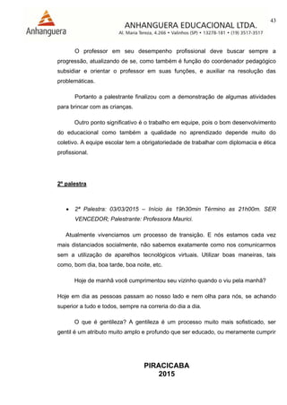 43
PIRACICABA
2015
O professor em seu desempenho profissional deve buscar sempre a
progressão, atualizando de se, como também é função do coordenador pedagógico
subsidiar e orientar o professor em suas funções, e auxiliar na resolução das
problemáticas.
Portanto a palestrante finalizou com a demonstração de algumas atividades
para brincar com as crianças.
Outro ponto significativo é o trabalho em equipe, pois o bom desenvolvimento
do educacional como também a qualidade no aprendizado depende muito do
coletivo. A equipe escolar tem a obrigatoriedade de trabalhar com diplomacia e ética
profissional.
2º palestra
 2ª Palestra: 03/03/2015 – Início às 19h30min Término as 21h00m. SER
VENCEDOR; Palestrante: Professora Maurici.
Atualmente vivenciamos um processo de transição. E nós estamos cada vez
mais distanciados socialmente, não sabemos exatamente como nos comunicarmos
sem a utilização de aparelhos tecnológicos virtuais. Utilizar boas maneiras, tais
como, bom dia, boa tarde, boa noite, etc.
Hoje de manhã você cumprimentou seu vizinho quando o viu pela manhã?
Hoje em dia as pessoas passam ao nosso lado e nem olha para nós, se achando
superior a tudo e todos, sempre na correria do dia a dia.
O que é gentileza? A gentileza é um processo muito mais sofisticado, ser
gentil é um atributo muito amplo e profundo que ser educado, ou meramente cumprir
 