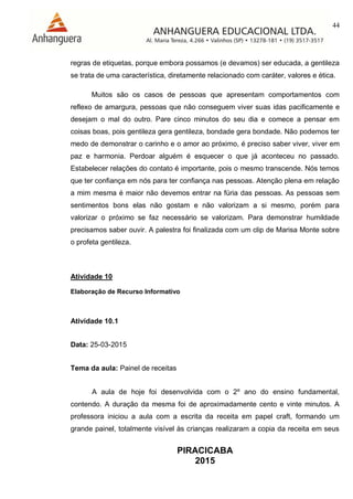 44
PIRACICABA
2015
regras de etiquetas, porque embora possamos (e devamos) ser educada, a gentileza
se trata de uma característica, diretamente relacionado com caráter, valores e ética.
Muitos são os casos de pessoas que apresentam comportamentos com
reflexo de amargura, pessoas que não conseguem viver suas idas pacificamente e
desejam o mal do outro. Pare cinco minutos do seu dia e comece a pensar em
coisas boas, pois gentileza gera gentileza, bondade gera bondade. Não podemos ter
medo de demonstrar o carinho e o amor ao próximo, é preciso saber viver, viver em
paz e harmonia. Perdoar alguém é esquecer o que já aconteceu no passado.
Estabelecer relações do contato é importante, pois o mesmo transcende. Nós temos
que ter confiança em nós para ter confiança nas pessoas. Atenção plena em relação
a mim mesma é maior não devemos entrar na fúria das pessoas. As pessoas sem
sentimentos bons elas não gostam e não valorizam a si mesmo, porém para
valorizar o próximo se faz necessário se valorizam. Para demonstrar humildade
precisamos saber ouvir. A palestra foi finalizada com um clip de Marisa Monte sobre
o profeta gentileza.
Atividade 10
Elaboração de Recurso Informativo
Atividade 10.1
Data: 25-03-2015
Tema da aula: Painel de receitas
A aula de hoje foi desenvolvida com o 2º ano do ensino fundamental,
contendo. A duração da mesma foi de aproximadamente cento e vinte minutos. A
professora iniciou a aula com a escrita da receita em papel craft, formando um
grande painel, totalmente visível às crianças realizaram a copia da receita em seus
 