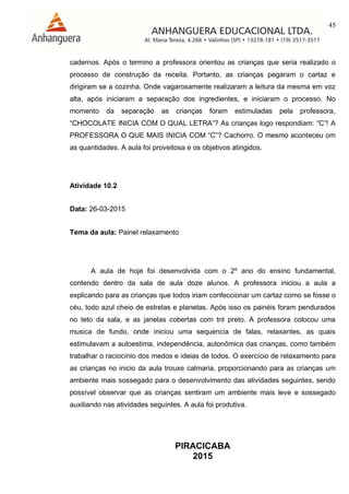 45
PIRACICABA
2015
cadernos. Após o termino a professora orientou as crianças que seria realizado o
processo de construção da receita. Portanto, as crianças pegaram o cartaz e
dirigiram se a cozinha. Onde vagarosamente realizaram a leitura da mesma em voz
alta, após iniciaram a separação dos ingredientes, e iniciaram o processo. No
momento da separação as crianças foram estimuladas pela professora,
“CHOCOLATE INICIA COM O QUAL LETRA”? As crianças logo respondiam: “C”! A
PROFESSORA O QUE MAIS INICIA COM “C”? Cachorro. O mesmo aconteceu om
as quantidades. A aula foi proveitosa e os objetivos atingidos.
Atividade 10.2
Data: 26-03-2015
Tema da aula: Painel relaxamento
A aula de hoje foi desenvolvida com o 2º ano do ensino fundamental,
contendo dentro da sala de aula doze alunos. A professora iniciou a aula a
explicando para as crianças que todos iriam confeccionar um cartaz como se fosse o
céu, todo azul cheio de estrelas e planetas. Após isso os painéis foram pendurados
no teto da sala, e as janelas cobertas com tnt preto. A professora colocou uma
musica de fundo, onde iniciou uma sequencia de falas, relaxantes, as quais
estimulavam a autoestima, independência, autonômica das crianças, como também
trabalhar o raciocínio dos medos e ideias de todos. O exercício de relaxamento para
as crianças no inicio da aula trouxe calmaria, proporcionando para as crianças um
ambiente mais sossegado para o desenvolvimento das atividades seguintes, sendo
possível observar que as crianças sentiram um ambiente mais leve e sossegado
auxiliando nas atividades seguintes. A aula foi produtiva.
 