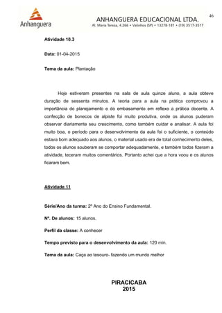 46
PIRACICABA
2015
Atividade 10.3
Data: 01-04-2015
Tema da aula: Plantação
Hoje estiveram presentes na sala de aula quinze aluno, a aula obteve
duração de sessenta minutos. A teoria para a aula na prática comprovou a
importância do planejamento e do embasamento em reflexo a prática docente. A
confecção de bonecos de alpiste foi muito produtiva, onde os alunos puderam
observar diariamente seu crescimento, como também cuidar e analisar. A aula foi
muito boa, o período para o desenvolvimento da aula foi o suficiente, o conteúdo
estava bom adequado aos alunos, o material usado era de total conhecimento deles,
todos os alunos souberam se comportar adequadamente, e também todos fizeram a
atividade, teceram muitos comentários. Portanto achei que a hora voou e os alunos
ficaram bem.
Atividade 11
Série/Ano da turma: 2º Ano do Ensino Fundamental.
Nº. De alunos: 15 alunos.
Perfil da classe: A conhecer
Tempo previsto para o desenvolvimento da aula: 120 min.
Tema da aula: Caça ao tesouro- fazendo um mundo melhor
 