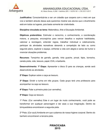 47
PIRACICABA
2015
Justificativa: Conscientizá-los a ser um cidadão que coopera com o meio em que
vive e também através dessa aula queremos mostrar aos alunos que o divertimento
está em todos os lugares, pois basta somente ter criatividade.
Disciplina vinculada ao tema: Matemática, Arte e Educação Ambiental.
Objetivos pretendidos: Estimular o raciocínio, o conhecimento, a coordenação
motora, a pesquisa, encorajá-los para vencer desafios e explorar habilidades,
valorizar a reciclagem, entender regras, trabalhar individual e coletivamente,
participar de atividades recreativas deixando a competição de lado ou como
segundo plano, explorar o espaço, enfrentar a vida com alegria e senso de humor e
vivenciar situações problemas.
Recursos: Tampinha de garrafa, garrafa, tinta guache, pincel, lápis, borracha,
caneta preta, cola, tesoura, papel, EVA, e barbante.
Desenvolvimento: 1º Etapa: Apresentar o bloco D para as crianças, aonde será
desenvolvido as atividades.
2º Etapa: Explicar sobre o caça ao tesouro.
3º Etapa: Dividir a turma em três grupos. Cada grupo terá uma professora para
acompanhar na caça ao tesouro.
4º Etapa: Falar a primeira pista (cor vermelha).
5º Etapa: Caça ao tesouro.
1º Pista: (Cor vermelha) Este é um lugar de muito conhecimento, você pode se
transformar em qualquer personagem e dar asas a sua imaginação. Dentro da
brinquedoteca encontraram a segunda pista.
2º Pista: (Cor azul) Ambiente em que cuidamos de nossa higiene corporal. Dentro do
banheiro encontraram a terceira pista.
 