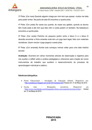 48
PIRACICABA
2015
3º Pista: (Cor rosa) Quando alguém chega por mim tem que passar, muitos me bate
para poder entrar. Na porta da sala 05 encontrou a quarta pista.
4º Pista: (Cor preta) Às vezes sou quente, às vezes sou gelado, quando os alunos
têm muita sede é até mim que eles vêm e vocês podem vir também. No bebedouro
encontrou a quinta pista.
5º Pista: (Cor verde) Pertinho do pequeno jardim entre o bloco C e o bloco D
deverão encontrar a ficha amarela onde tem um jogo bem legal, feito com materiais
recicláveis. Quem vencer o jogo pegara a sexta pista.
6º Pista: (Cor amarela) Aonde tudo começou iremos voltar para uma bela história
escutar.
Avaliação: Ocorrerá em vários momentos através de observação e registros para
nos auxiliar a refletir sobre a prática pedagógica a direcionar para criação de novos
instrumentos de trabalho que auxiliem o desenvolvimento do processo de
aprendizagem individual e coletivo.
Referências bibliográficas
 Portal Educacional - Atividades de Educação Infantil. Disponível em:
<http://cacatesouro.blogspot.com.br/2010/01/santana.html>Acesso em: 31 de Março de 2015.
 Escola kids – Brinquedos recicláveis. Disponível em
<http://www.escolakids.com/brinquedos-feitos-com-material-reciclavel.htm> Acesso
em: 31 de Março de 2015.
 