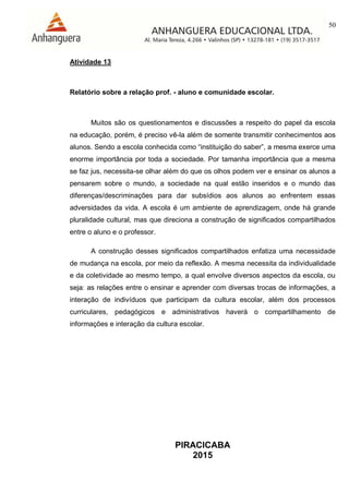 50
PIRACICABA
2015
Atividade 13
Relatório sobre a relação prof. - aluno e comunidade escolar.
Muitos são os questionamentos e discussões a respeito do papel da escola
na educação, porém, é preciso vê-la além de somente transmitir conhecimentos aos
alunos. Sendo a escola conhecida como “instituição do saber”, a mesma exerce uma
enorme importância por toda a sociedade. Por tamanha importância que a mesma
se faz jus, necessita-se olhar além do que os olhos podem ver e ensinar os alunos a
pensarem sobre o mundo, a sociedade na qual estão inseridos e o mundo das
diferenças/descriminações para dar subsídios aos alunos ao enfrentem essas
adversidades da vida. A escola é um ambiente de aprendizagem, onde há grande
pluralidade cultural, mas que direciona a construção de significados compartilhados
entre o aluno e o professor.
A construção desses significados compartilhados enfatiza uma necessidade
de mudança na escola, por meio da reflexão. A mesma necessita da individualidade
e da coletividade ao mesmo tempo, a qual envolve diversos aspectos da escola, ou
seja: as relações entre o ensinar e aprender com diversas trocas de informações, a
interação de indivíduos que participam da cultura escolar, além dos processos
curriculares, pedagógicos e administrativos haverá o compartilhamento de
informações e interação da cultura escolar.
 
