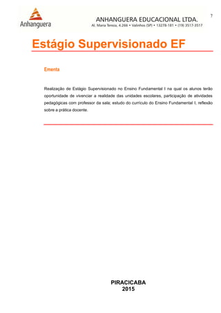 7
PIRACICABA
2015
Estágio Supervisionado EF
Ementa
Realização de Estágio Supervisionado no Ensino Fundamental I na qual os alunos terão
oportunidade de vivenciar a realidade das unidades escolares, participação de atividades
pedagógicas com professor da sala; estudo do currículo do Ensino Fundamental I, reflexão
sobre a prática docente.
 