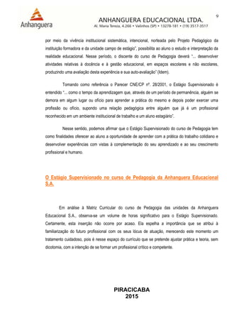 9
PIRACICABA
2015
por meio da vivência institucional sistemática, intencional, norteada pelo Projeto Pedagógico da
instituição formadora e da unidade campo de estágio”, possibilita ao aluno o estudo e interpretação da
realidade educacional. Nesse período, o discente do curso de Pedagogia deverá “... desenvolver
atividades relativas à docência e à gestão educacional, em espaços escolares e não escolares,
produzindo uma avaliação desta experiência e sua auto-avaliação” (Idem).
Tomando como referência o Parecer CNE/CP nº. 28/2001, o Estágio Supervisionado é
entendido “... como o tempo da aprendizagem que, através de um período de permanência, alguém se
demora em algum lugar ou ofício para aprender a prática do mesmo e depois poder exercer uma
profissão ou ofício, supondo uma relação pedagógica entre alguém que já é um profissional
reconhecido em um ambiente institucional de trabalho e um aluno estagiário”.
Nesse sentido, podemos afirmar que o Estágio Supervisionado do curso de Pedagogia tem
como finalidades oferecer ao aluno a oportunidade de aprender com a prática do trabalho cotidiano e
desenvolver experiências com vistas à complementação do seu aprendizado e ao seu crescimento
profissional e humano.
O Estágio Supervisionado no curso de Pedagogia da Anhanguera Educacional
S.A.
Em análise à Matriz Curricular do curso de Pedagogia das unidades da Anhanguera
Educacional S.A., observa-se um volume de horas significativo para o Estágio Supervisionado.
Certamente, esta inserção não ocorre por acaso. Ela espelha a importância que se atribui à
familiarização do futuro profissional com os seus lócus de atuação, merecendo este momento um
tratamento cuidadoso, pois é nesse espaço do currículo que se pretende ajustar prática e teoria, sem
dicotomia, com a intenção de se formar um profissional crítico e competente.
 