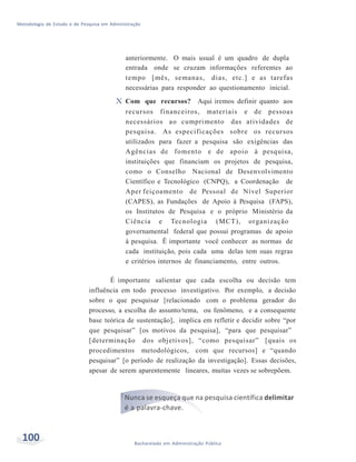 Metodologia de Estudo e de Pesquisa em Administração
100 Bacharelado em Administração Pública
anteriormente. O mais usual é um quadro de dupla
entrada onde se cruzam informações referentes ao
tempo [mês, semanas, dias, etc.] e as tarefas
necessárias para responder ao questionamento inicial.
X Com que recursos? Aqui iremos definir quanto aos
recursos financeiros, materiais e de pessoas
necessários ao cumprimento das atividades de
pesquisa. As especificações sobre os recursos
utilizados para fazer a pesquisa são exigências das
Agências de fomento e de apoio à pesquisa,
instituições que financiam os projetos de pesquisa,
como o Conselho Nacional de Desenvolvimento
Científico e Tecnológico (CNPQ), a Coordenação de
Aper feiçoamento de Pessoal de Nível Superior
(CAPES), as Fundações de Apoio à Pesquisa (FAPS),
os Institutos de Pesquisa e o próprio Ministério da
Ciência e Tecnologia (MCT), organização
governamental federal que possui programas de apoio
à pesquisa. Ë importante você conhecer as normas de
cada instituição, pois cada uma delas tem suas regras
e critérios internos de financiamento, entre outros.
É importante salientar que cada escolha ou decisão tem
influência em todo processo investigativo. Por exemplo, a decisão
sobre o que pesquisar [relacionado com o problema gerador do
processo, a escolha do assunto/tema, ou fenômeno, e a consequente
base teórica de sustentação], implica em refletir e decidir sobre “por
que pesquisar” [os motivos da pesquisa], “para que pesquisar”
[determinação dos objetivos], “como pesquisar” [quais os
procedimentos metodológicos, com que recursos] e “quando
pesquisar” [o período de realização da investigação]. Essas decisões,
apesar de serem aparentemente lineares, muitas vezes se sobrepõem.
Nunca se esqueça que na pesquisa científica delimitar
é a palavra-chave.
 