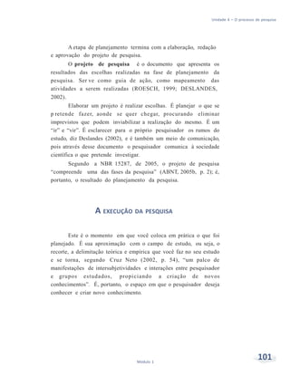 Unidade 4 – O processo de pesquisa
101Módulo 1
A etapa de planejamento termina com a elaboração, redação
e aprovação do projeto de pesquisa.
O projeto de pesquisa é o documento que apresenta os
resultados das escolhas realizadas na fase de planejamento da
pesquisa. Ser ve como guia de ação, como mapeamento das
atividades a serem realizadas (ROESCH, 1999; DESLANDES,
2002).
Elaborar um projeto é realizar escolhas. É planejar o que se
p retende fazer, aonde se quer chegar, procurando eliminar
imprevistos que podem inviabilizar a realização do mesmo. É um
“ir” e “vir”. É esclarecer para o próprio pesquisador os rumos do
estudo, diz Deslandes (2002), e é também um meio de comunicação,
pois através desse documento o pesquisador comunica à sociedade
científica o que pretende investigar.
Segundo a NBR 15287, de 2005, o projeto de pesquisa
“compreende uma das fases da pesquisa” (ABNT, 2005b, p. 2); é,
portanto, o resultado do planejamento da pesquisa.
A EXECUÇÃO DA PESQUISA
Este é o momento em que você coloca em prática o que foi
planejado. É sua aproximação com o campo de estudo, ou seja, o
recorte, a delimitação teórica e empírica que você faz no seu estudo
e se torna, segundo Cruz Neto (2002, p. 54), “um palco de
manifestações de intersubjetividades e interações entre pesquisador
e grupos estudados, propiciando a criação de novos
conhecimentos”. É, portanto, o espaço em que o pesquisador deseja
conhecer e criar novo conhecimento.
 