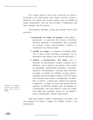 Metodologia de Estudo e de Pesquisa em Administração
102 Bacharelado em Administração Pública
Nos estudos teóricos você inicia o processo de leitura e
fichamentos das infor mações para depois analisar, discutir e
interpretar. Na verdade não se pode chamar como um trabalho de
campo propriamente dito, mas essa atividade é fundamental para
toda e qualquer tipo de pesquisa.
Nas pesquisas aplicadas a etapa de execução envolve três
momentos:
*Sumariar – é sintetizar,
r esumir, dizer sumaria-
mente. Fonte: Ferreira
(2004).
X preparação do campo de pesquisa: nesta etapa o
pesquisador se aproxima das pessoas envolvidas
buscando aprovação e consentimento para a execução
da pesquisa e para posteriormente elaborar os
instrumentos de coleta de dados;
X entrada no campo: é o momento de interação direta
com os atores sociais envolvidos na pesquisa, com os
documentos para leitura e com o local de observação; e
X qnálise e interpretação dos dados : este é o
momento de relacionarmos os dados coletados com o
problema, com os objetivos da pesquisa e com a teoria
de sustentação, possibilitando abstrações, conclusões,
sugestões e recomendações relevantes para solucionar
ou ajudar na solução do problema ou para sugerir a
realização de novas pesquisas. Selltiz et al. (1972) fazem
uma distinção entre análise e interpretação de dados.
Para os autores, a análise tem o objetivo de organizar
e sumariar* os dados de forma que possibilitem dar
respostas ao problema proposto para investigação. Já
a interpretação tem como objetivo a busca do sentido
mais amplo dos resultados, através de sua ligação a
outros conhecimentos obtidos anteriormente.
Bem, após realizar a análise e interpretação dos dados você
tem condições de iniciar a redação do trabalho visando a sua
comunicação.
 