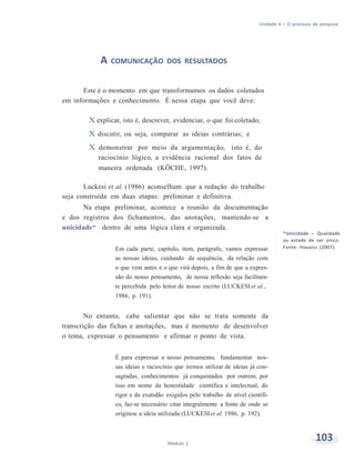 Unidade 4 – O processo de pesquisa
103Módulo 1
A COMUNICAÇÃO DOS RESULTADOS
Este é o momento em que transformamos os dados coletados
em informações e conhecimento. É nessa etapa que você deve:
X explicar, isto é, descrever, evidenciar, o que foi coletado;
X discutir, ou seja, comparar as ideias contrárias; e
X demonstrar por meio da argumentação, isto é, do
raciocínio lógico, a evidência racional dos fatos de
maneira ordenada (KÖCHE, 1997).
Luckesi et al. (1986) aconselham que a redação do trabalho
seja construída em duas etapas: preliminar e definitiva.
Na etapa preliminar, acontece a reunião da documentação
e dos registros dos fichamentos, das anotações, mantendo-se a
unicidade* dentro de uma lógica clara e organizada.
Em cada parte, capítulo, item, parágrafo, vamos expressar
as nossas ideias, cuidando da sequência, da relação com
o que vem antes e o que virá depois, a fim de que a expres-
são do nosso pensamento, de nossa reflexão seja facilmen-
te percebida pelo leitor de nosso escrito (LUCKESIet al.,
1986, p. 191).
No entanto, cabe salientar que não se trata somente da
transcrição das fichas e anotações, mas é momento de desenvolver
o tema, expressar o pensamento e afirmar o ponto de vista.
É para expressar o nosso pensamento, fundamentar nos-
sas ideias e raciocínio que iremos utilizar de ideias já con-
sagradas, conhecimentos já conquistados por outrem; por
isso em nome da honestidade científica e intelectual, do
rigor e da exatidão exigidos pelo trabalho de nível científi-
co, faz-se necessário citar integralmente a fonte de onde se
originou a ideia utilizada (LUCKESIet al. 1986, p. 192).
*Unicidade – Qualidade
ou estado de ser único.
Fonte: Houaiss (2007).
 