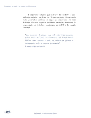 Metodologia de Estudo e de Pesquisa em Administração
104 Bacharelado em Administração Pública
É importante salientar que os títulos das unidades e das
seções secundárias, terciárias, etc., devem apresentar ideias o mais
exatas possível do conteúdo da seção que encabeçam. Na etapa
definitiva, devem-se seguir os parâmetros estéticos e as normas de
apresentação de trabalhos acadêmicos da ABNT e de redação
científica.
Nesse momento do estudo, você pode estar se perguntando:
Como aluno do Curso de Graduação em Administração
Pública como, quando e onde vou colocar em prática os
ensinamentos sobre o processo de pesquisa?
É o que iremos ver agora!
 
