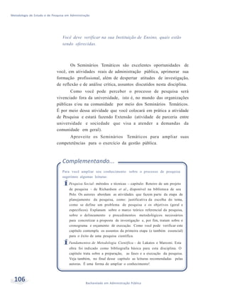 Metodologia de Estudo e de Pesquisa em Administração
106 Bacharelado em Administração Pública
Você deve verificar na sua Instituição de Ensino, quais estão
sendo oferecidas.
Os Seminários Temáticos são excelentes oportunidades de
você, em atividades reais de administração pública, aprimorar sua
formação profissional, além de despertar atitudes de investigação,
de reflexão e de análise crítica, assuntos discutidos nesta disciplina.
Como você pode perceber o processo de pesquisa será
vivenciado fora da universidade, isto é, no mundo das organizações
públicas e/ou na comunidade por meio dos Seminários Temáticos.
É por meio dessa atividade que você colocará em prática a atividade
de Pesquisa e estará fazendo Extensão (atividade de parceria entre
universidade e sociedade que visa a atender a demandas da
comunidade em geral).
Aproveite os Seminários Temáticos para ampliar suas
competetências para o exercício da gestão pública.
Complementando...
Para você ampliar seu conhecimento sobre o processo de pesquisa
sugerimos algumas leituras:
ÍPesquisa Social: métodos e técnicas – capítulo: Roteiro de um projeto
de pesquisa – de Richardson et al., disponível na biblioteca de seu
Polo. Os autores abordam as atividades que fazem parte da etapa de
planejamento da pesquisa, como: justificativa da escolha do tema,
como se define um problema de pesquisa e os objetivos (geral e
específicos). Explanam sobre o marco teórico referencial da pesquisa,
sobre o delineamento e procedimentos metodológicos necessários
para concretizar a proposta de investigação e, por fim, tratam sobre o
cronograma e orçamento de execução. Como você pode verificar este
capítulo contempla os assuntos da primeira etapa (e também essencial)
para o êxito de uma pesquisa científica.
ÍFundamentos de Metodologia Científica – de Lakatos e Marconi. Esta
obra foi indicado como bibliografia básica para esta disciplina. O
capítulo trata sobre a preparação, as fases e a execução da pesquisa.
Veja também, no final desse capítulo as leituras recomendadas pelas
autoras. É uma forma de ampliar o conhecimento!
 