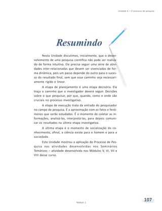 Unidade 4 – O processo de pesquisa
107Módulo 1
Resumindo
Nesta Unidade discutimos, inicialmente, que o desen-
volvimento de uma pesquisa científica não pode ser realiza-
do de forma intuitiva. Ele precisa seguir uma série de ativi-
dades inter-relacionadas que devem ser vivenciadas de for-
ma dinâmica, pois um passo depende do outro para o suces-
so do resultado final, sem que esse caminho seja necessari-
amente rígido e linear.
A etapa de planejamento é uma etapa decisória. Ela
traça o caminho que o investigador deverá seguir. Decisões
sobre o que pesquisar, por que, quando, como e onde são
cruciais no processo investigativo.
A etapa de execução trata da entrada do pesquisador
no campo de pesquisa. É a aproximação com os fatos e fenô-
menos que serão estudados. É o momento de coletar as in-
formações, analisá-las, interpretá-las, para depois comuni-
car os resultados na última etapa investigativa.
A última etapa é o momento de socialização do co-
nhecimento, afinal, a ciência existe para o homem e para a
sociedade.
Esta Unidade mostrou a aplicação do Processo de Pes-
quisa nas atividades desenvolvidas nos Seminários
Temáticos – atividade desenvolvida nos Módulos V, VI, VII e
VIII desse curso.
 