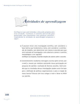 Metodologia de Estudo e de Pesquisa em Administração
Atividades de aprendizagem
Certifique-se que você entendeu a discussão proposta para
e s ta Unidade, “conhecer o caminho percorrido pelo
pesquisador para desenvolver uma pesquisa científica”,
respondendo às atividades de aprendizagem propostas a
seguir:
1) É possível iniciar uma investigação científica, sem considerar a
base teórica que fundamenta o tema, sem considerar a contribui-
ção do trabalho, sem determinar com clareza e precisão para que
será realizada tal investigação e sem observar e prever o caminho
metodológico a ser seguido?
Justifique sua resposta, trazendo citações de autores sobre o assunto.
2) Constantemente recebemos mensagens escritas (pelo correio, por
e-mail) e mesmo por telefone solicitando nossa participação em
pesquisas de opinião e avaliação de diversos assuntos. Você acre-
dita que os resultados dessas investigações podem servir de base
para a definição de políticas organizacionais e para a criação de
novas teorias? Discuta com seus colegas e tutor e deixe no AVEA
sua opinião.
108 Bacharelado em Administração Pública
 