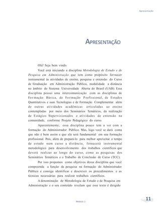 Apresentação
11Módulo 1
APRESENTAÇÃO
Olá! Seja bem vindo.
Você está iniciando a disciplina Metodologia de Estudo e de
Pesquisa em Administração que tem como propósito for necer
instrumental às atividades de ensino, pesquisa e extensão do Curso
de Graduação em Administração Pública, modalidade a distância
no âmbito do Sistema Universidade Aberta do Brasil (UAB). Essa
disciplina possui uma intercomunicação com as disciplinas de
Fo r mação Básica, de Fo r mação P rofissional, de Estudos
Quantitativos e suas Tecnologias e de Formação Complementar além
de outras atividades acadêmicas articuladas ao ensino
contempladas por meio dos Seminários Temáticos, da realização
de Estágios Supervisionados e atividades de extensão na
comunidade, conforme Projeto Pedagógico do curso.
Aparentemente, essa disciplina pouco tem a ver com a
formação do Administrador Público. Mas, logo você se dará conta
que não é bem assim e que ela será fundamental em sua formação
profissional. Pois, além de prepará-lo para melhor aproveitar o tempo
de estudo num curso a distância, fornecerá instrumental
metodológico para desenvolvimento dos trabalhos científicos que
deverá realizar ao longo do curso, como as pesquisas dos
Seminários Temáticos e o Trabalho de Conclusão de Curso (TCC).
Por isso propomos como objetivos dessa disciplina que você
compreenda a função da pesquisa na formação do Administrador
Público e consiga identificar e descrever os procedimentos e as
técnicas necessárias para realizar trabalhos científicos.
A denominação de Metodologia de Estudo e de Pesquisa em
Administração e o seu conteúdo revelam que esse texto é dirigido
 